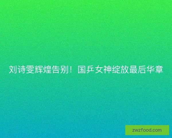 刘诗雯辉煌告别！国乒女神绽放最后华章