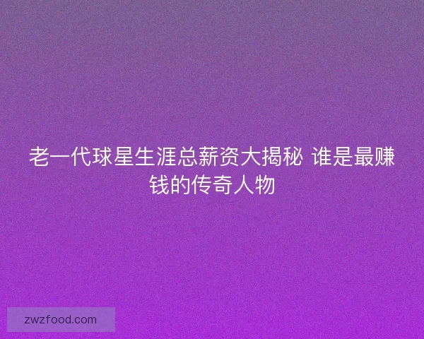 老一代球星生涯总薪资大揭秘 谁是最赚钱的传奇人物