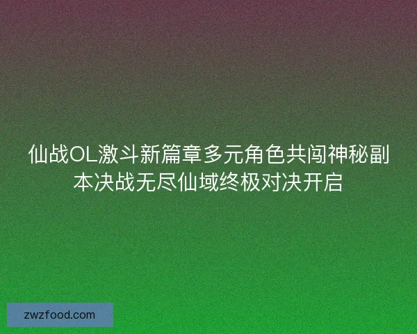 仙战OL激斗新篇章多元角色共闯神秘副本决战无尽仙域终极对决开启