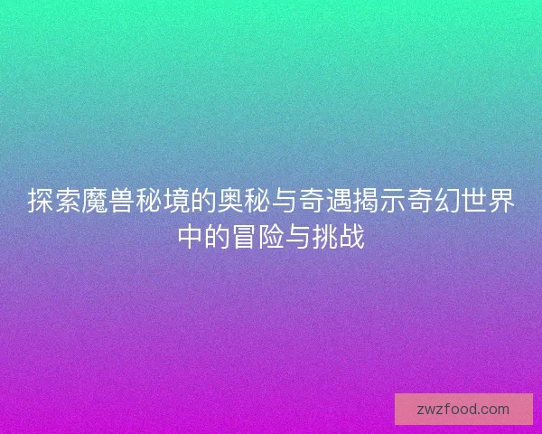 探索魔兽秘境的奥秘与奇遇揭示奇幻世界中的冒险与挑战