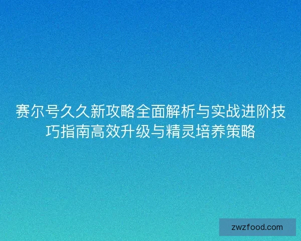 赛尔号久久新攻略全面解析与实战进阶技巧指南高效升级与精灵培养策略