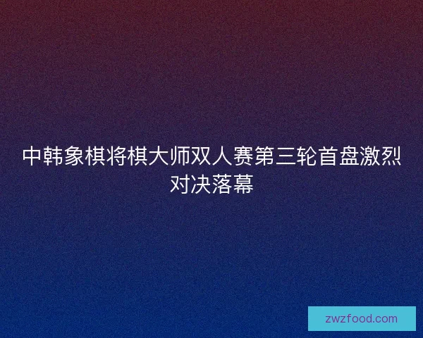 中韩象棋将棋大师双人赛第三轮首盘激烈对决落幕