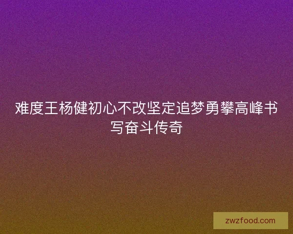 难度王杨健初心不改坚定追梦勇攀高峰书写奋斗传奇