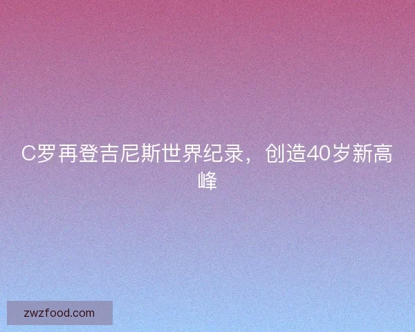 C罗再登吉尼斯世界纪录，创造40岁新高峰