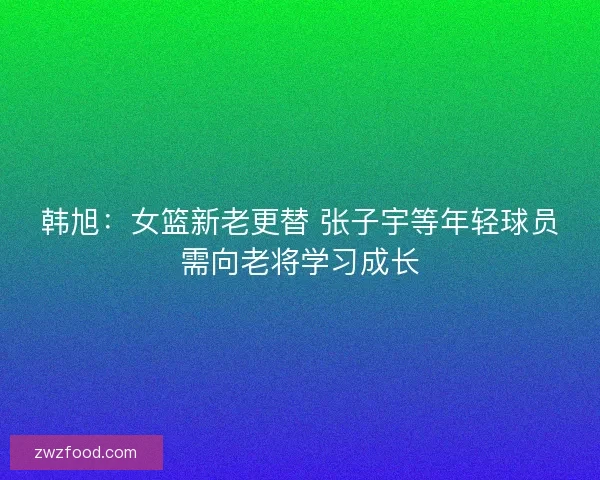 韩旭：女篮新老更替 张子宇等年轻球员需向老将学习成长