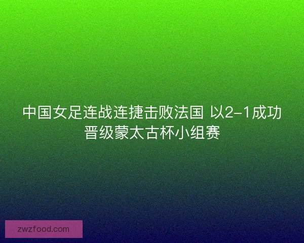 中国女足连战连捷击败法国 以2-1成功晋级蒙太古杯小组赛