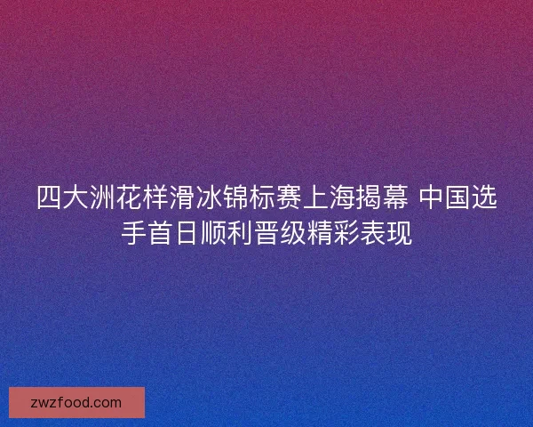四大洲花样滑冰锦标赛上海揭幕 中国选手首日顺利晋级精彩表现