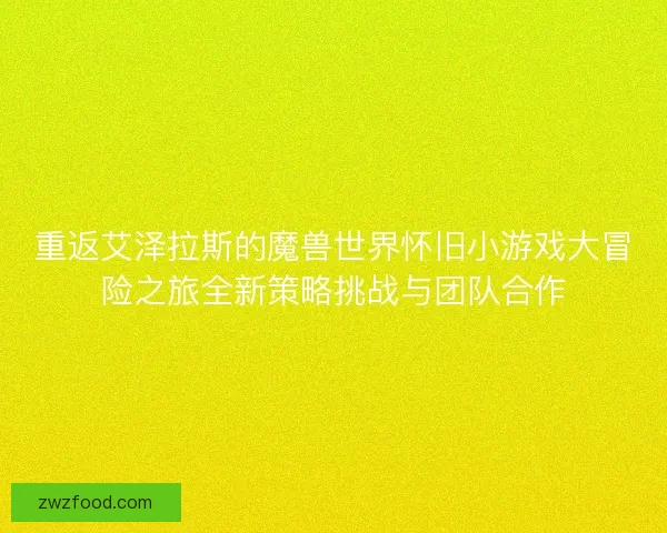 重返艾泽拉斯的魔兽世界怀旧小游戏大冒险之旅全新策略挑战与团队合作