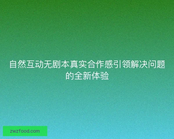 自然互动无剧本真实合作感引领解决问题的全新体验