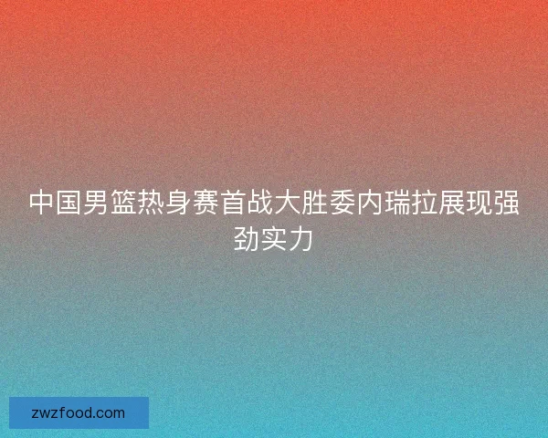 中国男篮热身赛首战大胜委内瑞拉展现强劲实力