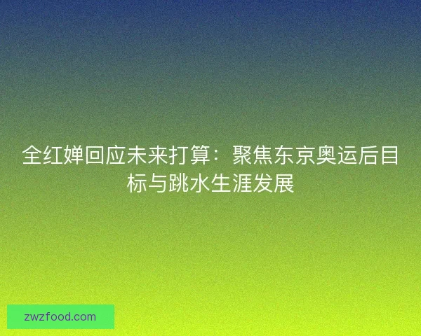 全红婵回应未来打算：聚焦东京奥运后目标与跳水生涯发展