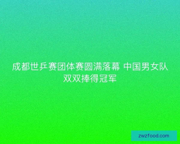 成都世乒赛团体赛圆满落幕 中国男女队双双捧得冠军